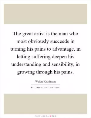 The great artist is the man who most obviously succeeds in turning his pains to advantage, in letting suffering deepen his understanding and sensibility, in growing through his pains Picture Quote #1