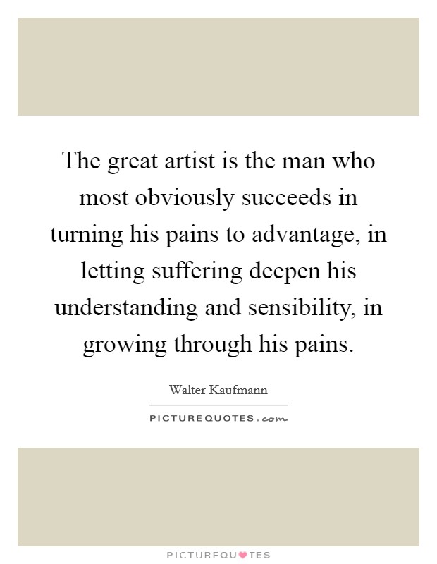 The great artist is the man who most obviously succeeds in turning his pains to advantage, in letting suffering deepen his understanding and sensibility, in growing through his pains. Picture Quote #1