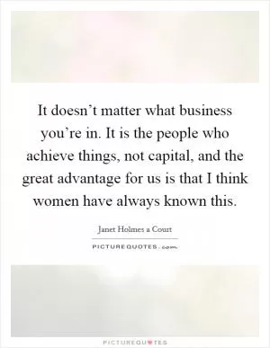 It doesn’t matter what business you’re in. It is the people who achieve things, not capital, and the great advantage for us is that I think women have always known this Picture Quote #1