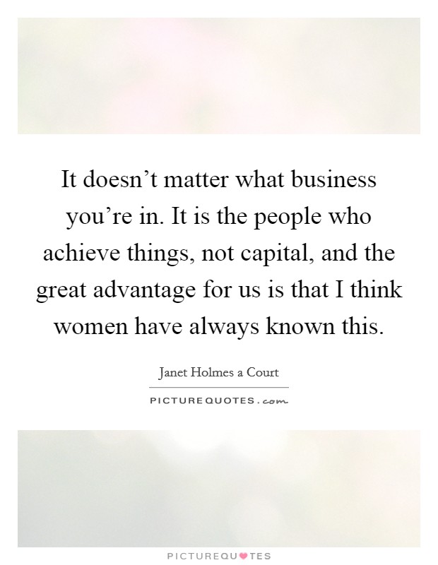 It doesn't matter what business you're in. It is the people who achieve things, not capital, and the great advantage for us is that I think women have always known this. Picture Quote #1