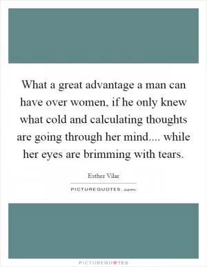 What a great advantage a man can have over women, if he only knew what cold and calculating thoughts are going through her mind.... while her eyes are brimming with tears Picture Quote #1