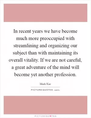In recent years we have become much more preoccupied with streamlining and organizing our subject than with maintaining its overall vitality. If we are not careful, a great adventure of the mind will become yet another profession Picture Quote #1