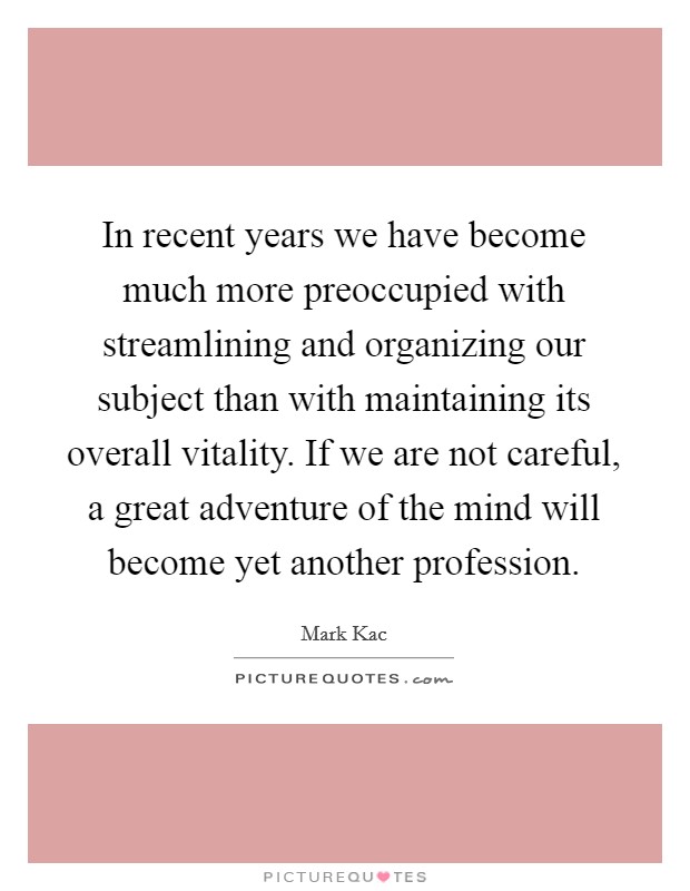 In recent years we have become much more preoccupied with streamlining and organizing our subject than with maintaining its overall vitality. If we are not careful, a great adventure of the mind will become yet another profession. Picture Quote #1