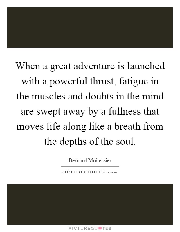 When a great adventure is launched with a powerful thrust, fatigue in the muscles and doubts in the mind are swept away by a fullness that moves life along like a breath from the depths of the soul. Picture Quote #1