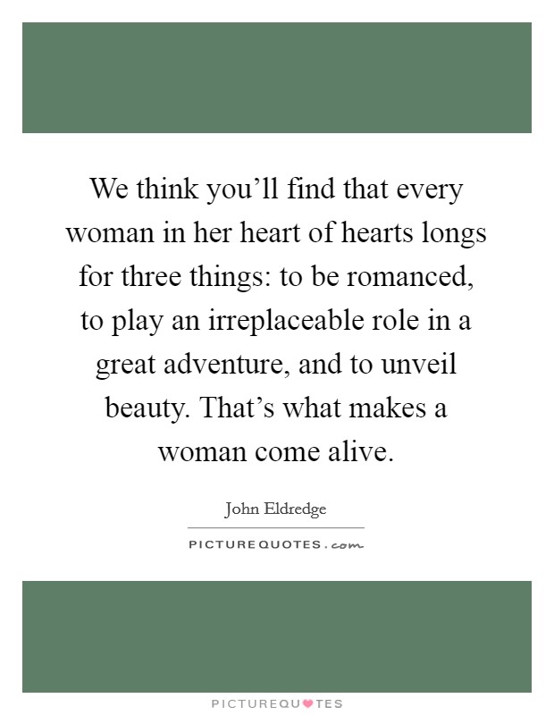 We think you'll find that every woman in her heart of hearts longs for three things: to be romanced, to play an irreplaceable role in a great adventure, and to unveil beauty. That's what makes a woman come alive. Picture Quote #1