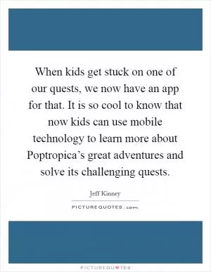 When kids get stuck on one of our quests, we now have an app for that. It is so cool to know that now kids can use mobile technology to learn more about Poptropica’s great adventures and solve its challenging quests Picture Quote #1