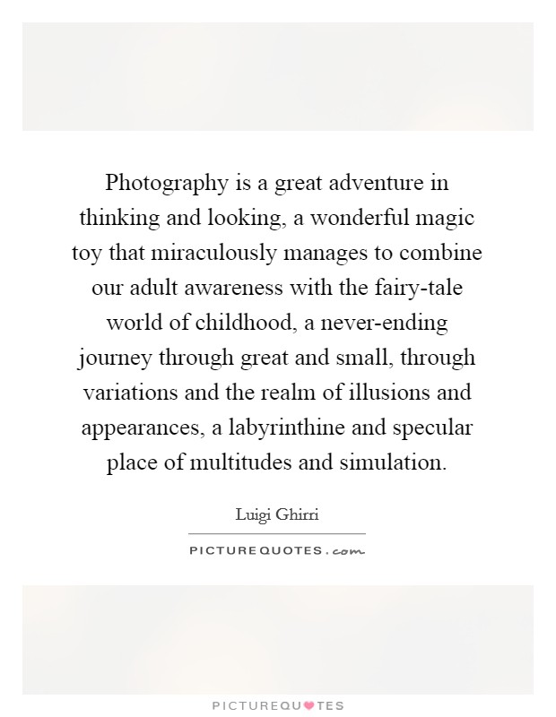 Photography is a great adventure in thinking and looking, a wonderful magic toy that miraculously manages to combine our adult awareness with the fairy-tale world of childhood, a never-ending journey through great and small, through variations and the realm of illusions and appearances, a labyrinthine and specular place of multitudes and simulation. Picture Quote #1
