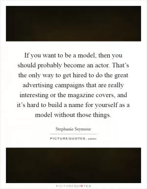 If you want to be a model, then you should probably become an actor. That’s the only way to get hired to do the great advertising campaigns that are really interesting or the magazine covers, and it’s hard to build a name for yourself as a model without those things Picture Quote #1