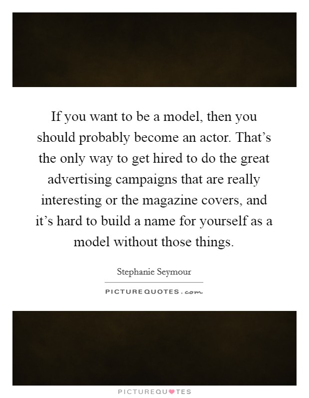If you want to be a model, then you should probably become an actor. That's the only way to get hired to do the great advertising campaigns that are really interesting or the magazine covers, and it's hard to build a name for yourself as a model without those things. Picture Quote #1