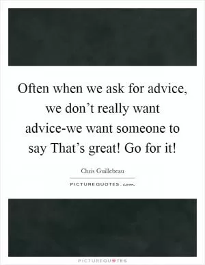 Often when we ask for advice, we don’t really want advice-we want someone to say That’s great! Go for it! Picture Quote #1