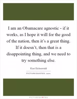 I am an Obamacare agnostic - if it works, as I hope it will for the good of the nation, then it’s a great thing. If it doesn’t, then that is a disappointing thing, and we need to try something else Picture Quote #1