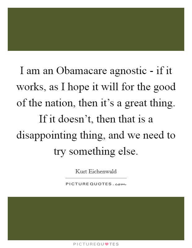 I am an Obamacare agnostic - if it works, as I hope it will for the good of the nation, then it's a great thing. If it doesn't, then that is a disappointing thing, and we need to try something else. Picture Quote #1