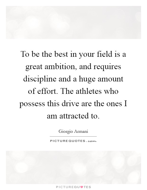 To be the best in your field is a great ambition, and requires discipline and a huge amount of effort. The athletes who possess this drive are the ones I am attracted to. Picture Quote #1