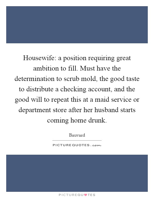 Housewife: a position requiring great ambition to fill. Must have the determination to scrub mold, the good taste to distribute a checking account, and the good will to repeat this at a maid service or department store after her husband starts coming home drunk. Picture Quote #1
