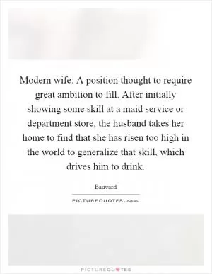 Modern wife: A position thought to require great ambition to fill. After initially showing some skill at a maid service or department store, the husband takes her home to find that she has risen too high in the world to generalize that skill, which drives him to drink Picture Quote #1