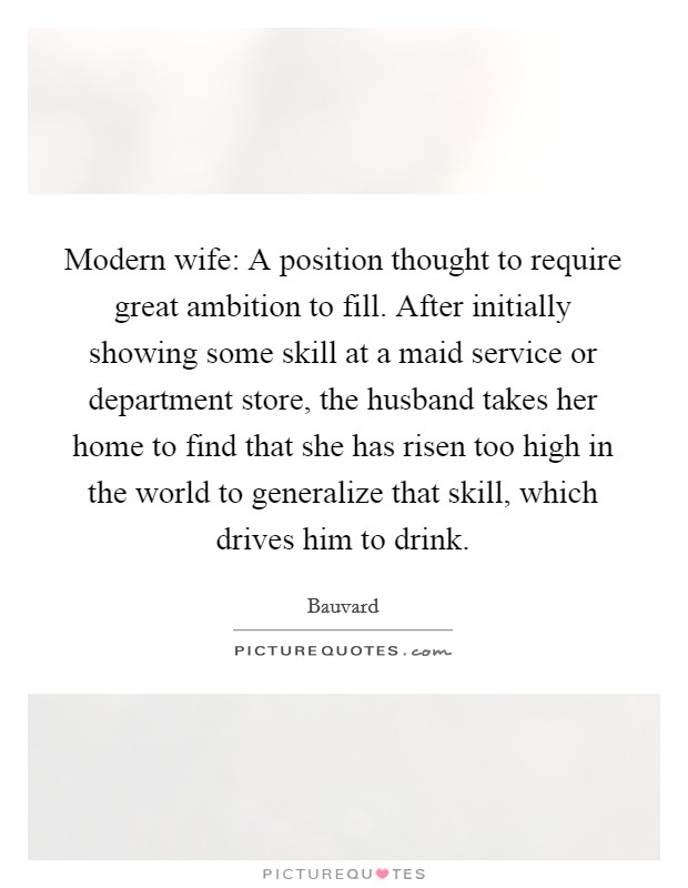Modern wife: A position thought to require great ambition to fill. After initially showing some skill at a maid service or department store, the husband takes her home to find that she has risen too high in the world to generalize that skill, which drives him to drink. Picture Quote #1
