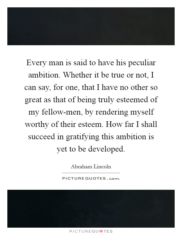 Every man is said to have his peculiar ambition. Whether it be true or not, I can say, for one, that I have no other so great as that of being truly esteemed of my fellow-men, by rendering myself worthy of their esteem. How far I shall succeed in gratifying this ambition is yet to be developed. Picture Quote #1