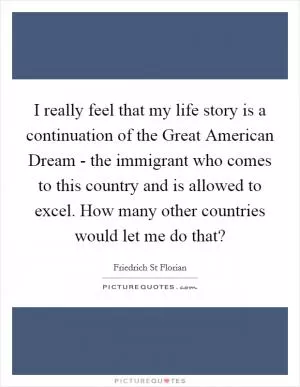 I really feel that my life story is a continuation of the Great American Dream - the immigrant who comes to this country and is allowed to excel. How many other countries would let me do that? Picture Quote #1