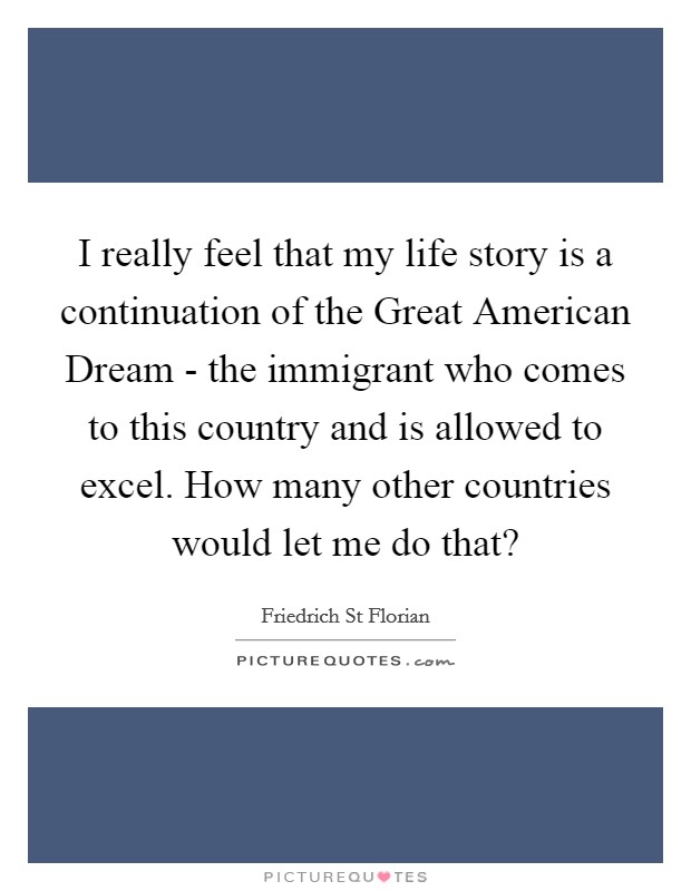 I really feel that my life story is a continuation of the Great American Dream - the immigrant who comes to this country and is allowed to excel. How many other countries would let me do that? Picture Quote #1