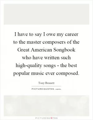 I have to say I owe my career to the master composers of the Great American Songbook who have written such high-quality songs - the best popular music ever composed Picture Quote #1
