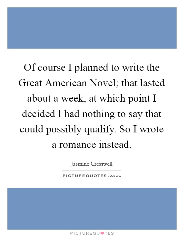 Of course I planned to write the Great American Novel; that lasted about a week, at which point I decided I had nothing to say that could possibly qualify. So I wrote a romance instead. Picture Quote #1