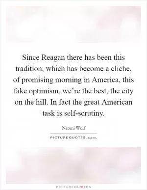 Since Reagan there has been this tradition, which has become a cliche, of promising morning in America, this fake optimism, we’re the best, the city on the hill. In fact the great American task is self-scrutiny Picture Quote #1