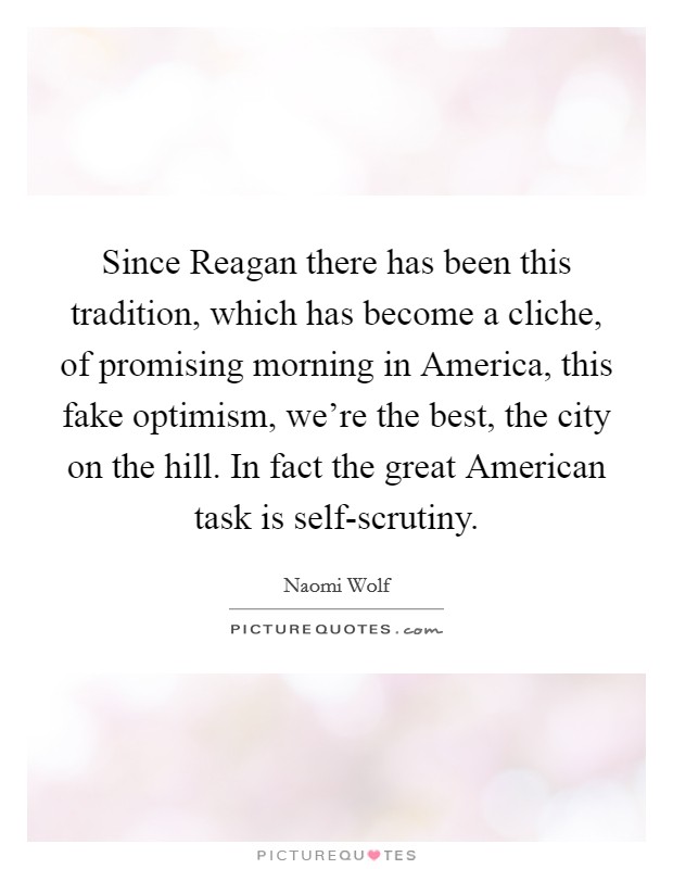 Since Reagan there has been this tradition, which has become a cliche, of promising morning in America, this fake optimism, we're the best, the city on the hill. In fact the great American task is self-scrutiny. Picture Quote #1