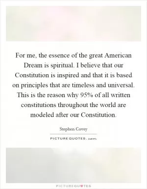 For me, the essence of the great American Dream is spiritual. I believe that our Constitution is inspired and that it is based on principles that are timeless and universal. This is the reason why 95% of all written constitutions throughout the world are modeled after our Constitution Picture Quote #1