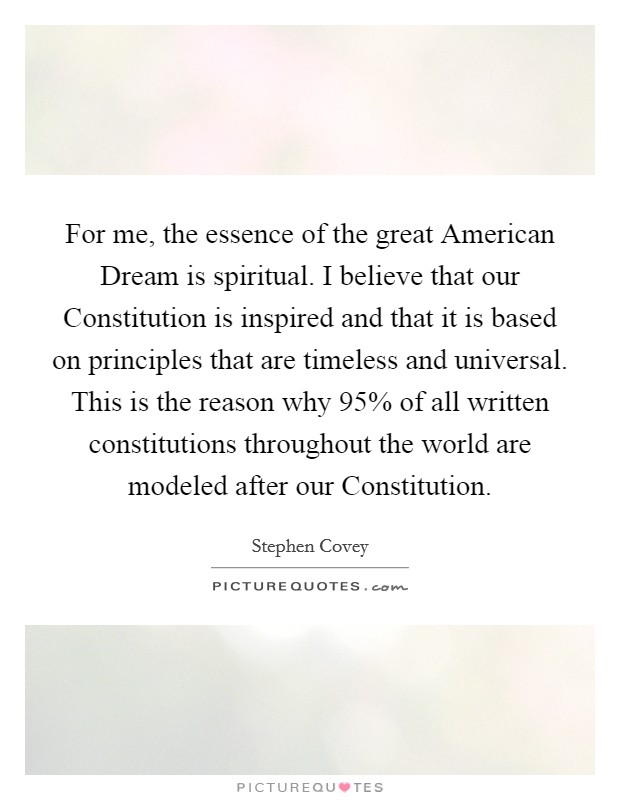 For me, the essence of the great American Dream is spiritual. I believe that our Constitution is inspired and that it is based on principles that are timeless and universal. This is the reason why 95% of all written constitutions throughout the world are modeled after our Constitution. Picture Quote #1