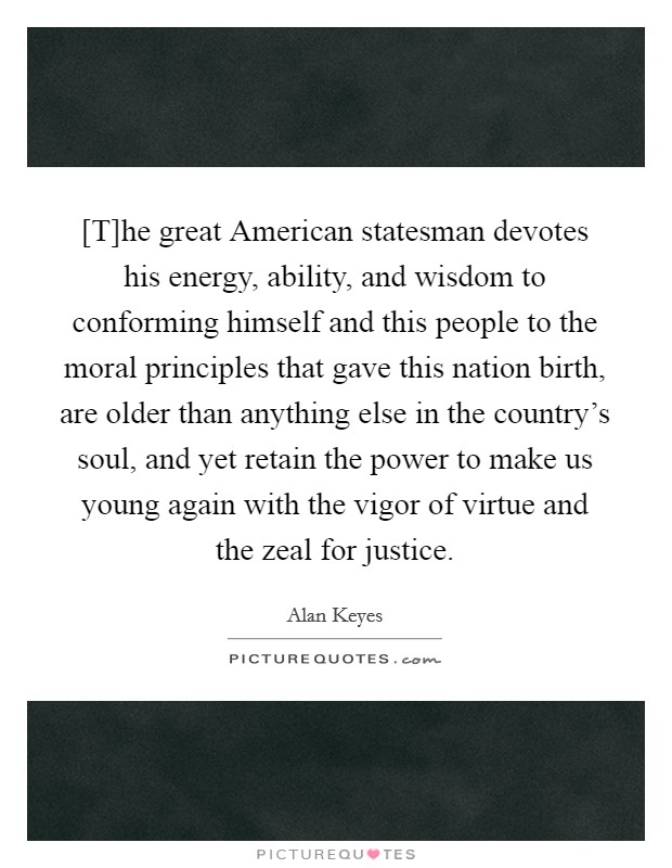 [T]he great American statesman devotes his energy, ability, and wisdom to conforming himself and this people to the moral principles that gave this nation birth, are older than anything else in the country's soul, and yet retain the power to make us young again with the vigor of virtue and the zeal for justice. Picture Quote #1