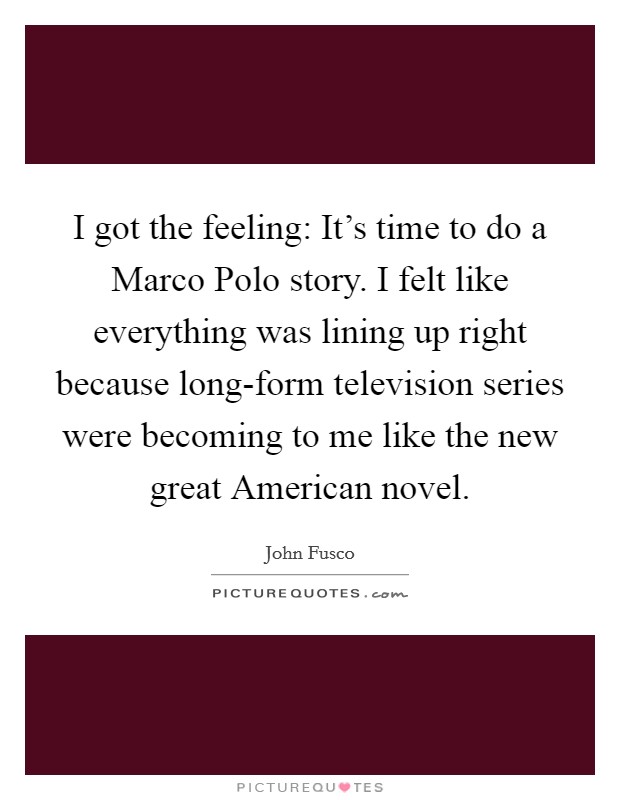 I got the feeling: It's time to do a Marco Polo story. I felt like everything was lining up right because long-form television series were becoming to me like the new great American novel. Picture Quote #1