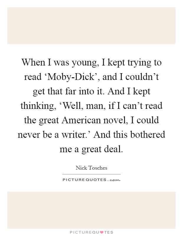 When I was young, I kept trying to read ‘Moby-Dick', and I couldn't get that far into it. And I kept thinking, ‘Well, man, if I can't read the great American novel, I could never be a writer.' And this bothered me a great deal. Picture Quote #1