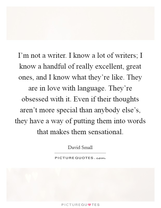 I'm not a writer. I know a lot of writers; I know a handful of really excellent, great ones, and I know what they're like. They are in love with language. They're obsessed with it. Even if their thoughts aren't more special than anybody else's, they have a way of putting them into words that makes them sensational. Picture Quote #1