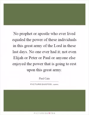 No prophet or apostle who ever lived equaled the power of these individuals in this great army of the Lord in these last days. No one ever had it; not even Elijah or Peter or Paul or anyone else enjoyed the power that is going to rest upon this great army Picture Quote #1