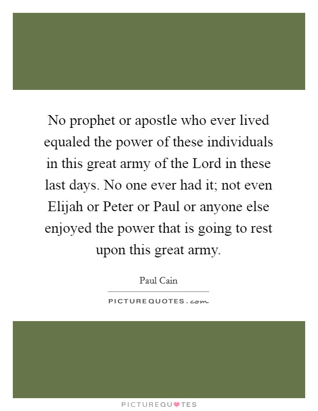 No prophet or apostle who ever lived equaled the power of these individuals in this great army of the Lord in these last days. No one ever had it; not even Elijah or Peter or Paul or anyone else enjoyed the power that is going to rest upon this great army. Picture Quote #1