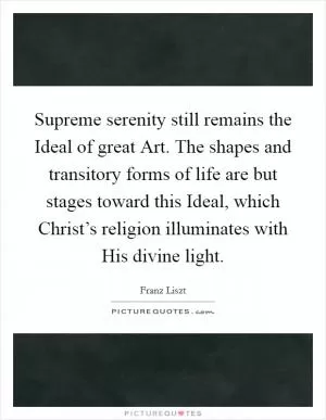 Supreme serenity still remains the Ideal of great Art. The shapes and transitory forms of life are but stages toward this Ideal, which Christ’s religion illuminates with His divine light Picture Quote #1