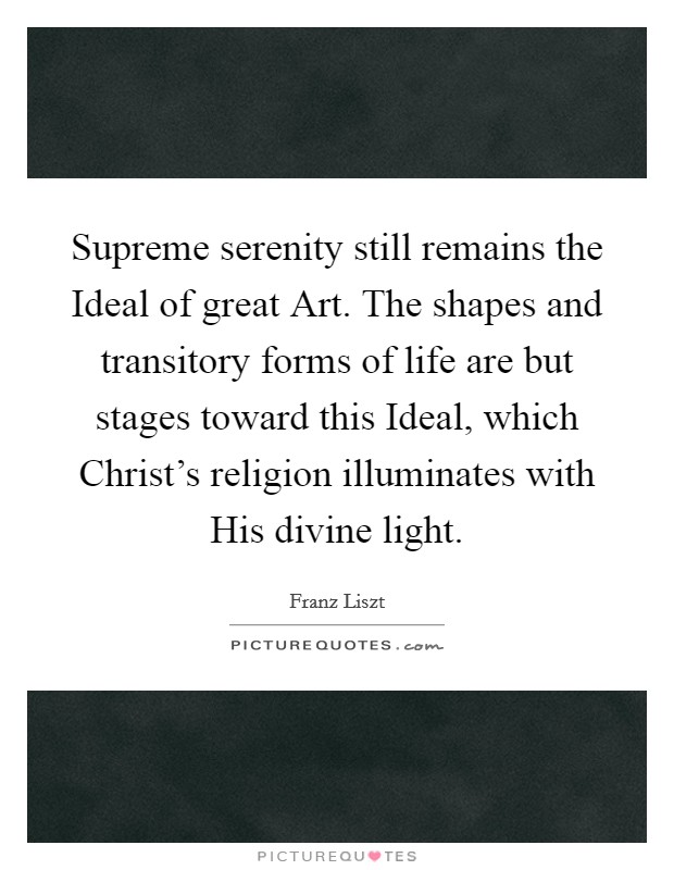 Supreme serenity still remains the Ideal of great Art. The shapes and transitory forms of life are but stages toward this Ideal, which Christ's religion illuminates with His divine light. Picture Quote #1