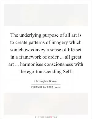 The underlying purpose of all art is to create patterns of imagery which somehow convey a sense of life set in a framework of order ... all great art ... harmonises consciousness with the ego-transcending Self Picture Quote #1