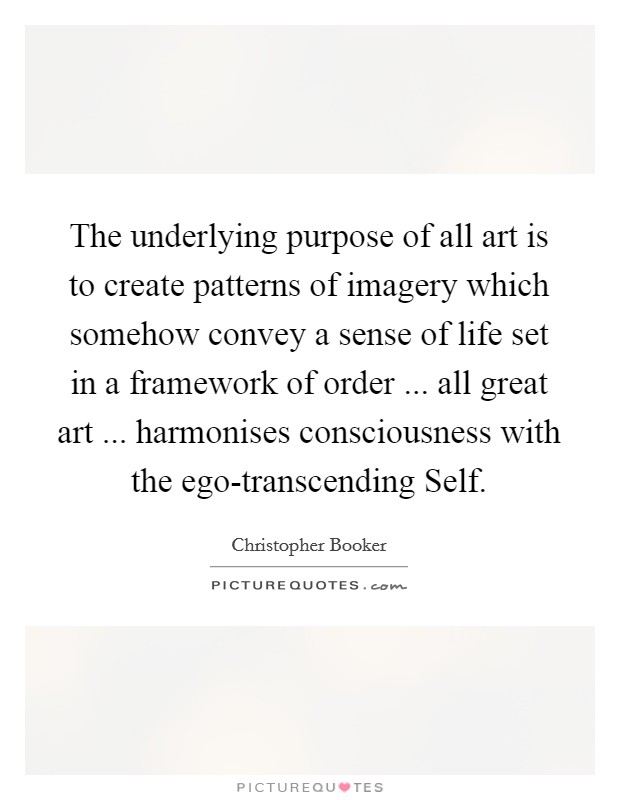 The underlying purpose of all art is to create patterns of imagery which somehow convey a sense of life set in a framework of order ... all great art ... harmonises consciousness with the ego-transcending Self. Picture Quote #1