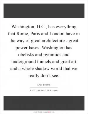 Washington, D.C., has everything that Rome, Paris and London have in the way of great architecture - great power bases. Washington has obelisks and pyramids and underground tunnels and great art and a whole shadow world that we really don’t see Picture Quote #1