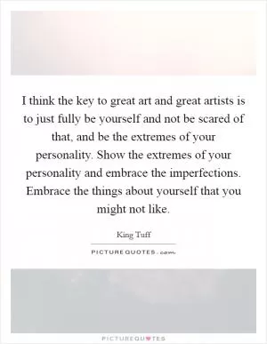 I think the key to great art and great artists is to just fully be yourself and not be scared of that, and be the extremes of your personality. Show the extremes of your personality and embrace the imperfections. Embrace the things about yourself that you might not like Picture Quote #1