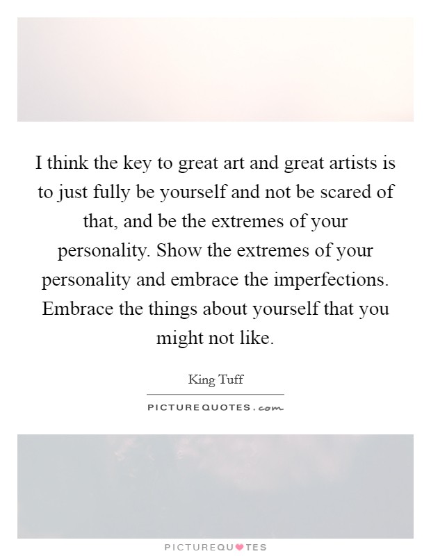I think the key to great art and great artists is to just fully be yourself and not be scared of that, and be the extremes of your personality. Show the extremes of your personality and embrace the imperfections. Embrace the things about yourself that you might not like. Picture Quote #1