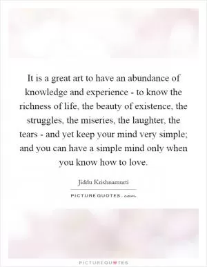 It is a great art to have an abundance of knowledge and experience - to know the richness of life, the beauty of existence, the struggles, the miseries, the laughter, the tears - and yet keep your mind very simple; and you can have a simple mind only when you know how to love Picture Quote #1