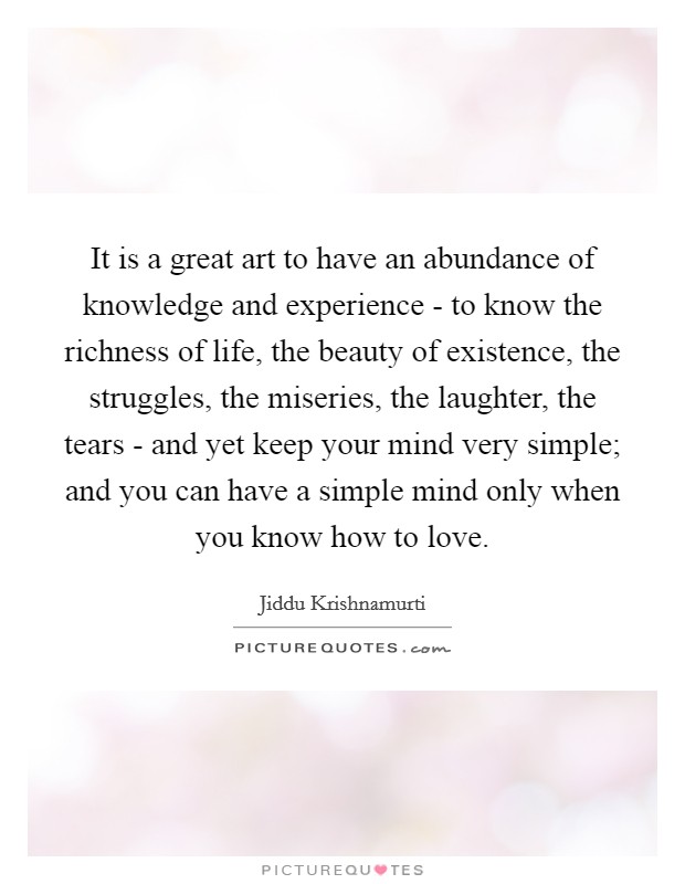 It is a great art to have an abundance of knowledge and experience - to know the richness of life, the beauty of existence, the struggles, the miseries, the laughter, the tears - and yet keep your mind very simple; and you can have a simple mind only when you know how to love. Picture Quote #1