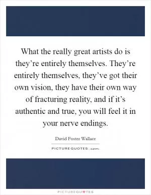 What the really great artists do is they’re entirely themselves. They’re entirely themselves, they’ve got their own vision, they have their own way of fracturing reality, and if it’s authentic and true, you will feel it in your nerve endings Picture Quote #1