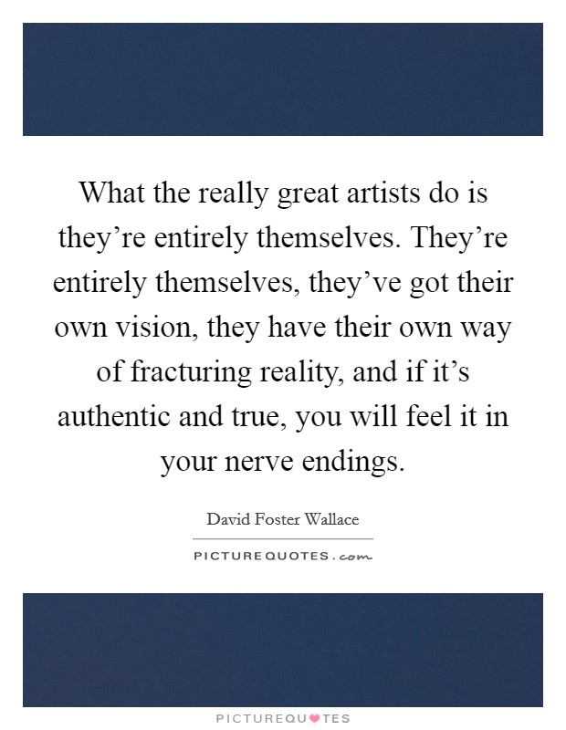 What the really great artists do is they're entirely themselves. They're entirely themselves, they've got their own vision, they have their own way of fracturing reality, and if it's authentic and true, you will feel it in your nerve endings. Picture Quote #1
