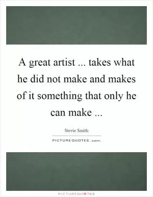 A great artist ... takes what he did not make and makes of it something that only he can make  Picture Quote #1