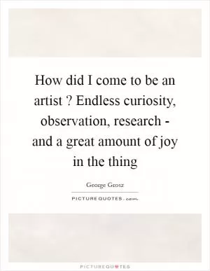 How did I come to be an artist ? Endless curiosity, observation, research - and a great amount of joy in the thing Picture Quote #1