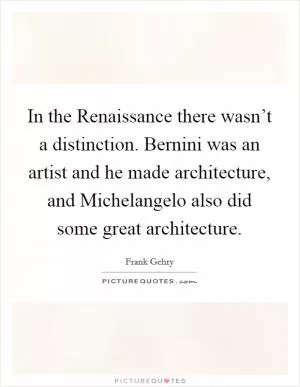 In the Renaissance there wasn’t a distinction. Bernini was an artist and he made architecture, and Michelangelo also did some great architecture Picture Quote #1