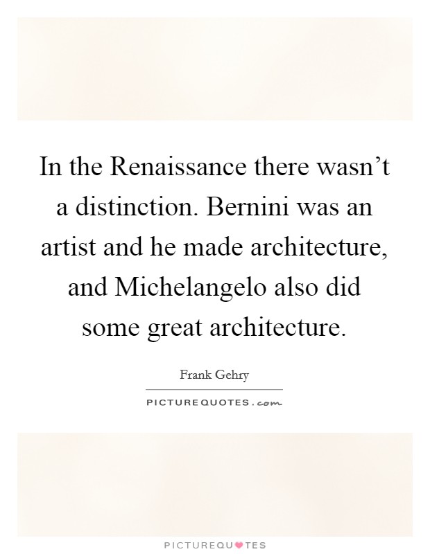 In the Renaissance there wasn't a distinction. Bernini was an artist and he made architecture, and Michelangelo also did some great architecture. Picture Quote #1